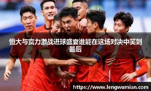 恒大与富力激战进球盛宴谁能在这场对决中笑到最后