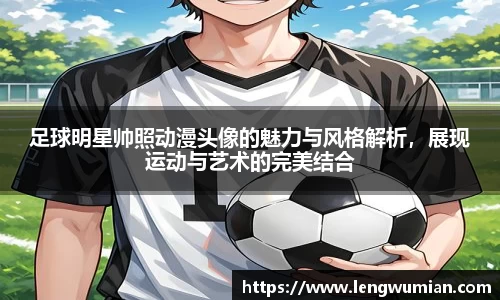 足球明星帅照动漫头像的魅力与风格解析，展现运动与艺术的完美结合